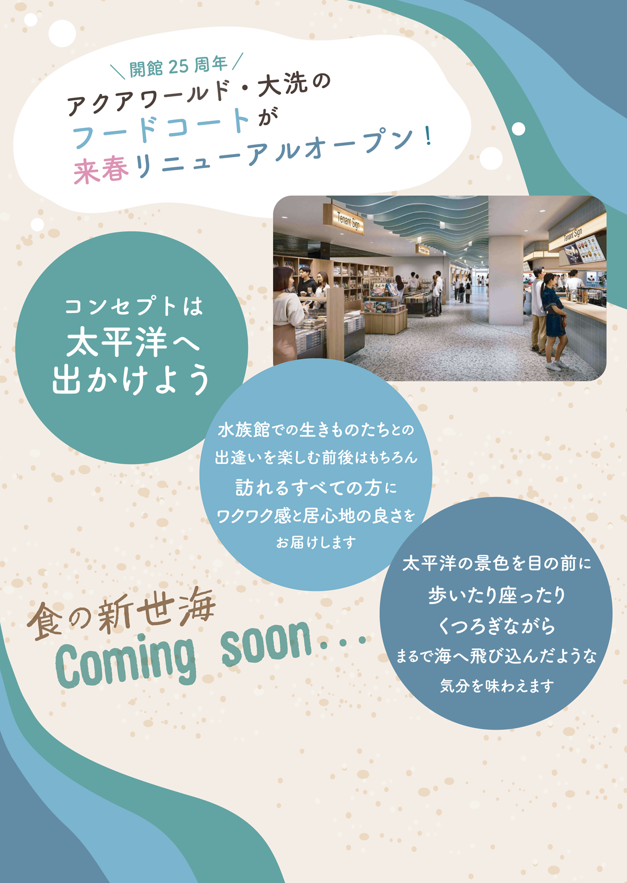 開館25周年　アクアワールド・大洗のフードコートが来春リニューアルオープン！（食の新世海）
コンセプトは、太平洋へ出かけよう。水族館での生きものたちとの出逢いを楽しむ前後はもちろん、訪れるすべての方に、ワクワク感と居心地の良さをお届けします。
太平洋の景色を目の前に歩いたり座ったりくつろぐながら、まるで海へ飛び込んだような気分を味わえます。