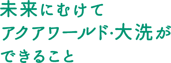 未来にむけてアクアワールド・大洗ができること